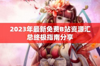 2023年最新免费B站资源汇总终极指南分享