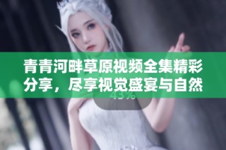 青青河畔草原视频全集精彩分享，尽享视觉盛宴与自然之美