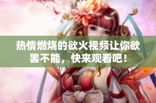 热情燃烧的欲火视频让你欲罢不能，快来观看吧！