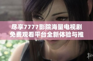 尽享7777影院海量电视剧免费观看平台全新体验与推荐