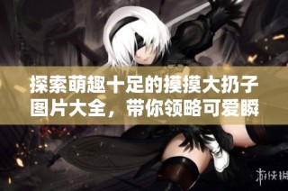 探索萌趣十足的摸摸大扔子图片大全，带你领略可爱瞬间
