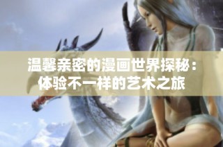 温馨亲密的漫画世界探秘：体验不一样的艺术之旅