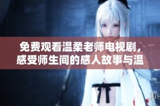 免费观看温柔老师电视剧，感受师生间的感人故事与温暖情感
