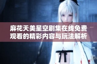 麻花天美星空剧集在线免费观看的精彩内容与玩法解析