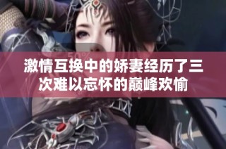 激情互换中的娇妻经历了三次难以忘怀的巅峰欢愉