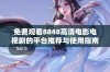 免费观看8848高清电影电视剧的平台推荐与使用指南
