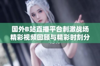 国外B站直播平台刺激战场精彩视频回顾与精彩时刻分享