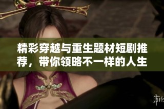 精彩穿越与重生题材短剧推荐，带你领略不一样的人生故事