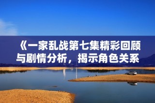 《一家乱战第七集精彩回顾与剧情分析，揭示角色关系新动态》