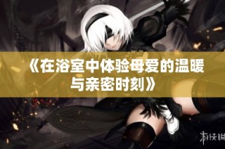 《在浴室中体验母爱的温暖与亲密时刻》