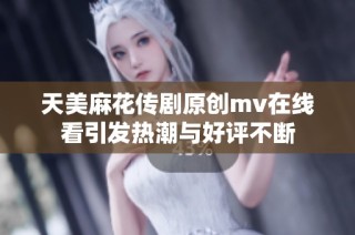 天美麻花传剧原创mv在线看引发热潮与好评不断