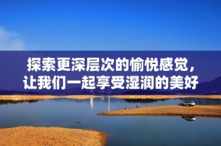 探索更深层次的愉悦感觉，让我们一起享受湿润的美好时光