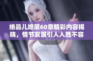 绝品儿媳第60章精彩内容揭晓，情节发展引人入胜不容错过