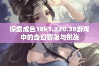 探索成色18k1.220.38游戏中的奇幻冒险与挑战