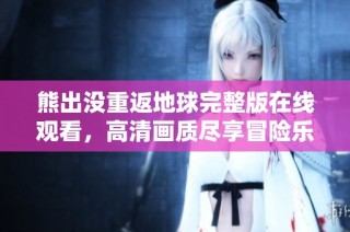 熊出没重返地球完整版在线观看，高清画质尽享冒险乐趣