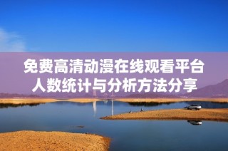 免费高清动漫在线观看平台人数统计与分析方法分享