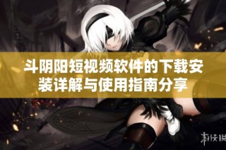 斗阴阳短视频软件的下载安装详解与使用指南分享