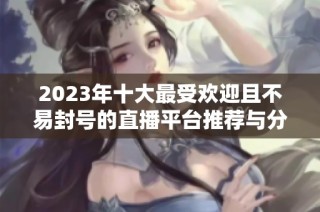 2023年十大最受欢迎且不易封号的直播平台推荐与分析