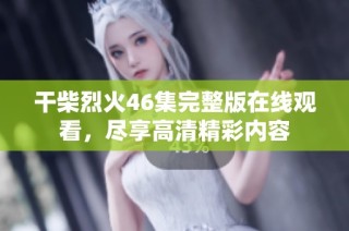 干柴烈火46集完整版在线观看，尽享高清精彩内容
