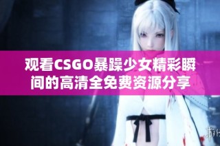 观看CSGO暴躁少女精彩瞬间的高清全免费资源分享
