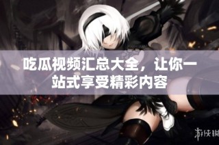 吃瓜视频汇总大全，让你一站式享受精彩内容