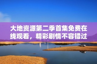 大地资源第二季首集免费在线观看，精彩剧情不容错过