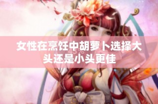 女性在烹饪中胡萝卜选择大头还是小头更佳