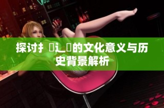 探讨扌喿辶畐的文化意义与历史背景解析
