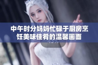 中午时分妈妈忙碌于厨房烹饪美味佳肴的温馨画面