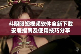 斗阴阳短视频软件全新下载安装指南及使用技巧分享