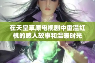 在天堂草原电视剧中重温红桃的感人故事和温暖时光