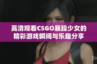 高清观看CSGO暴躁少女的精彩游戏瞬间与乐趣分享