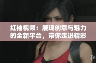红袖视频：展现创意与魅力的全新平台，带你走进精彩世界