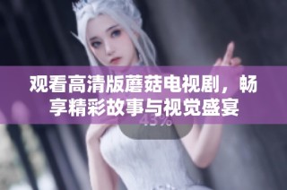 观看高清版蘑菇电视剧，畅享精彩故事与视觉盛宴