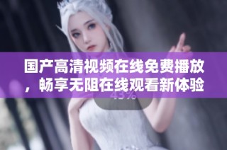国产高清视频在线免费播放，畅享无阻在线观看新体验