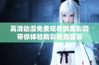 高清动漫免费观看飘雪影院带你体验精彩视觉盛宴