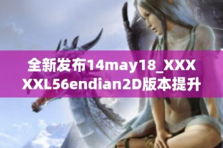 全新发布14may18_XXXXXL56endian2D版本提升用户体验与性能
