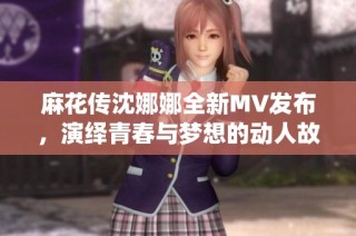 麻花传沈娜娜全新MV发布，演绎青春与梦想的动人故事