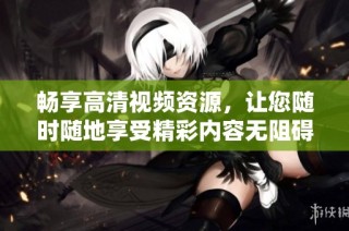 畅享高清视频资源，让您随时随地享受精彩内容无阻碍