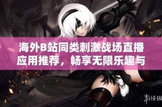 海外B站同类刺激战场直播应用推荐，畅享无限乐趣与互动体验