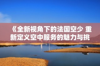《全新视角下的法国空少 重新定义空中服务的魅力与挑战》