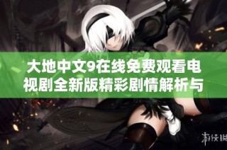 大地中文9在线免费观看电视剧全新版精彩剧情解析与推荐