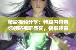 精彩视频分享：特级内容带你领略视听盛宴，快来观看吧！