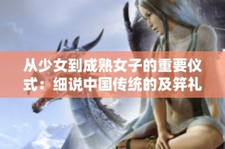 从少女到成熟女子的重要仪式：细说中国传统的及笄礼习俗