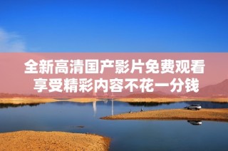全新高清国产影片免费观看 享受精彩内容不花一分钱