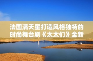 法国满天星打造风格独特的时尚舞台剧《太太们》全新亮相
