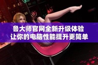 鲁大师官网全新升级体验 让你的电脑性能提升更简单