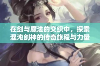 在剑与魔法的交织中，探索混沌剑神的传奇旅程与力量之源