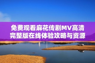 免费观看麻花传剧MV高清完整版在线体验攻略与资源分享