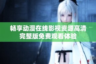 畅享动漫在线影视资源高清完整版免费观看体验